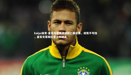 kaiyu体育-皇家贝蒂斯挑战拜仁慕尼黑，将势不可挡，皇家贝蒂斯队史十大球员