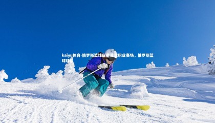 kaiyu体育-俄罗斯篮球巨星重返职业赛场，俄罗斯篮球球队